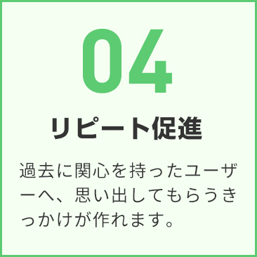 04 リピート促進 過去に関心を持ったユーザーへ、思い出してもらうきっかけを作ります。